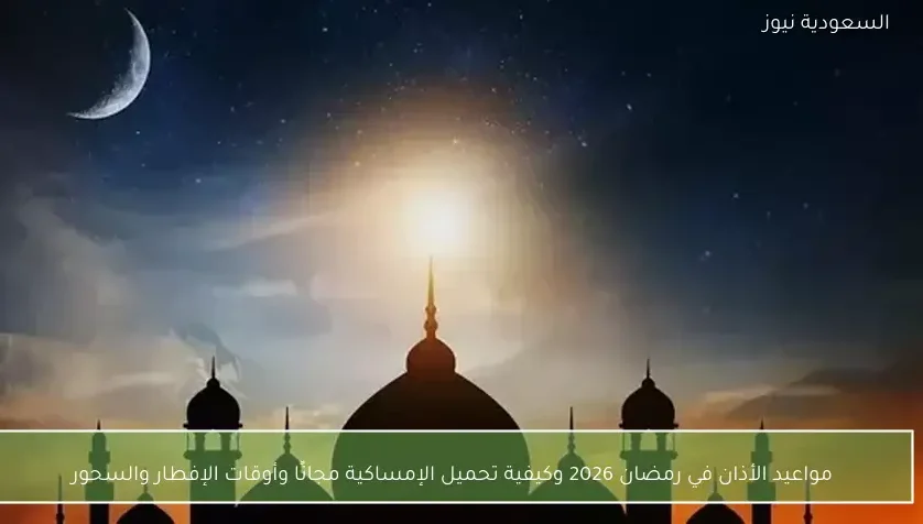 مواعيد الأذان في رمضان 2026 وكيفية تحميل الإمساكية مجانًا وأوقات الإفطار والسحور