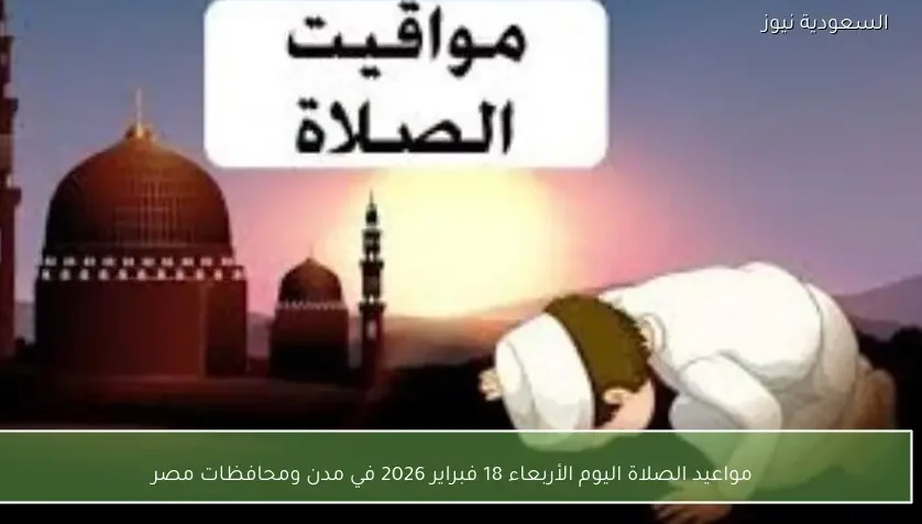 مواعيد الصلاة اليوم الأربعاء 18 فبراير 2026 في مدن ومحافظات مصر