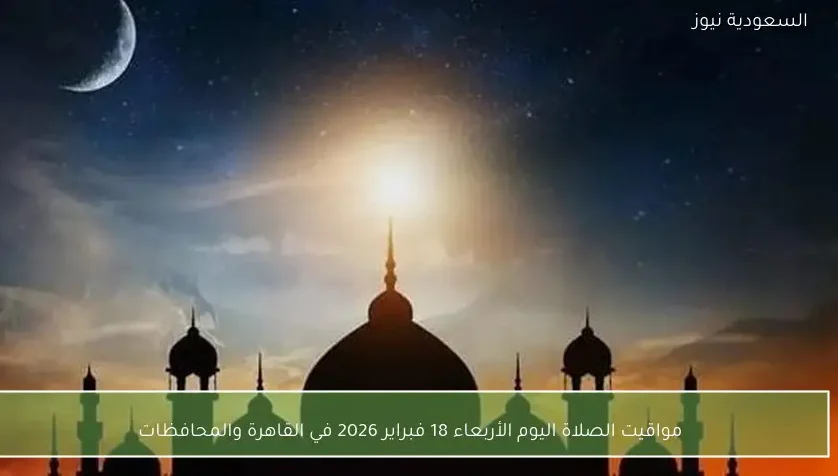 مواقيت الصلاة اليوم الأربعاء 18 فبراير 2026 في القاهرة والمحافظات