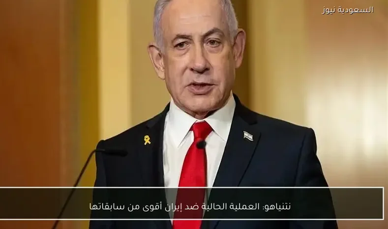 نتنياهو: العملية الحالية ضد إيران أقوى من سابقاتها