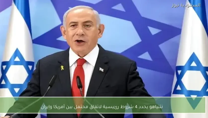 نتنياهو يحدد 4 شروط رئيسية لاتفاق محتمل بين أمريكا وإيران