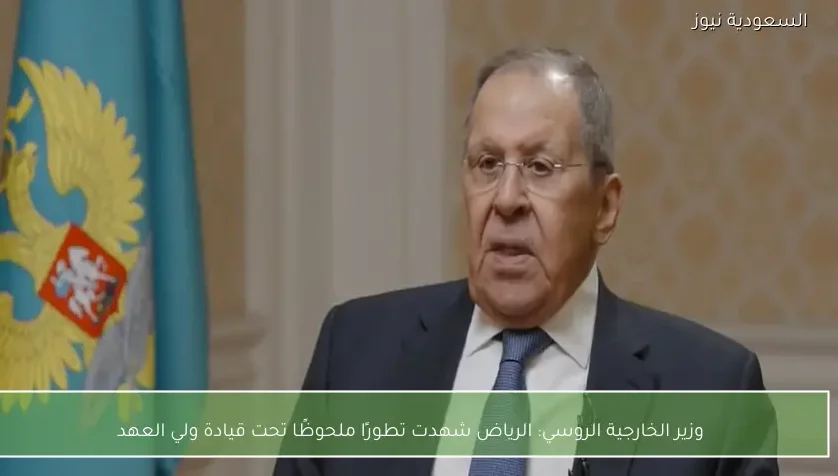 وزير الخارجية الروسي: الرياض شهدت تطورًا ملحوظًا تحت قيادة ولي العهد