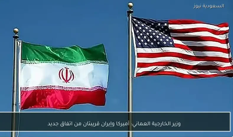 وزير الخارجية العماني: أميركا وإيران قريبتان من اتفاق جديد