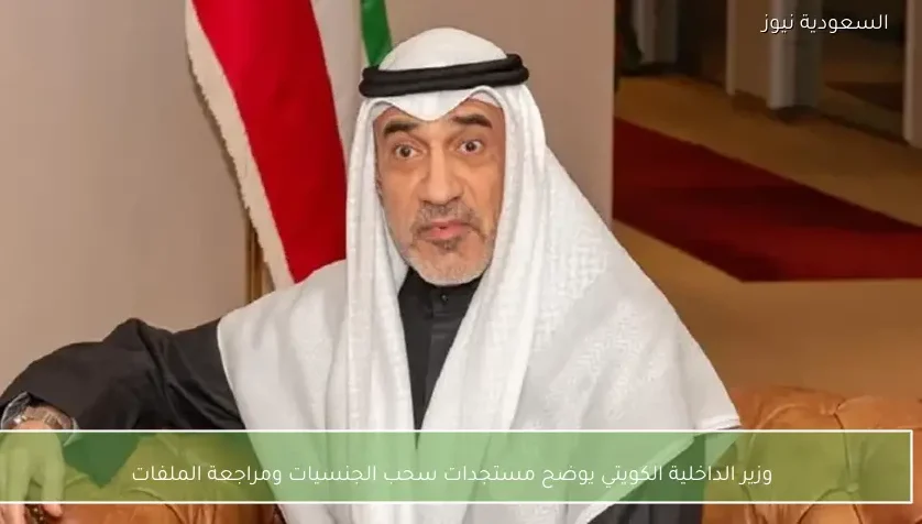 وزير الداخلية الكويتي يوضح مستجدات سحب الجنسيات ومراجعة الملفات