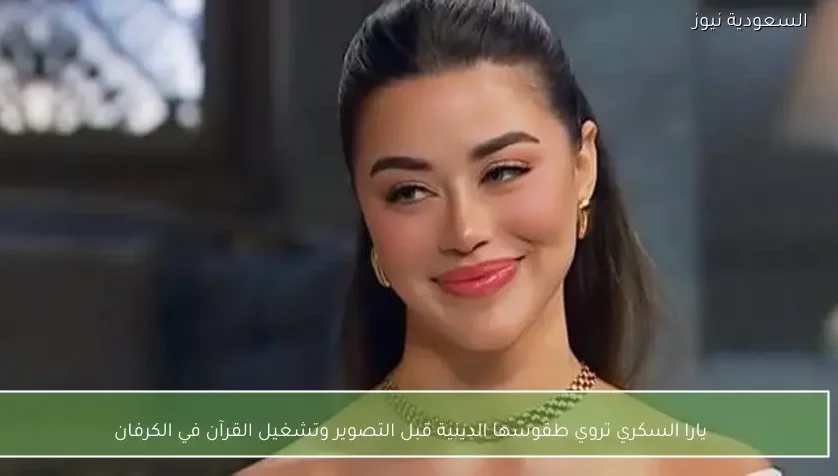 يارا السكري تروي طقوسها الدينية قبل التصوير وتشغيل القرآن في الكرفان