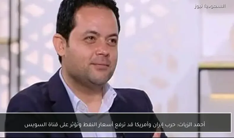 أحمد الزيات: حرب إيران وأمريكا قد ترفع أسعار النفط وتؤثر على قناة السويس