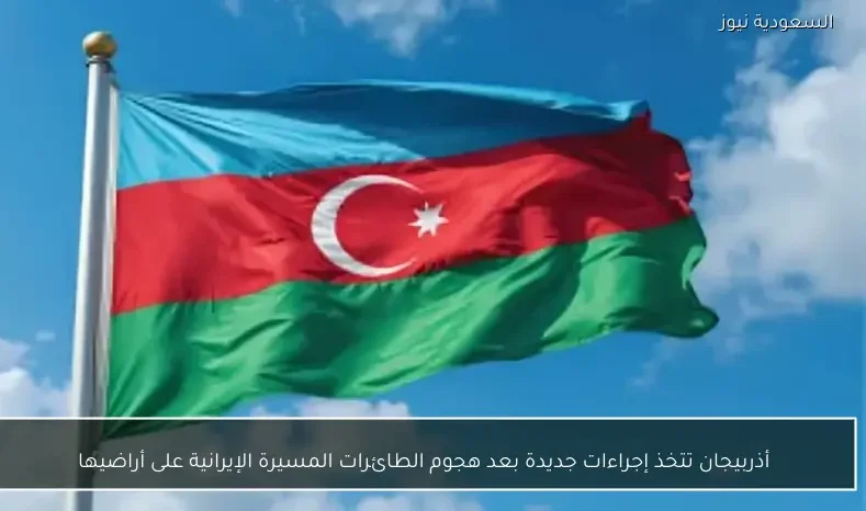 أذربيجان تتخذ إجراءات جديدة بعد هجوم الطائرات المسيرة الإيرانية على أراضيها