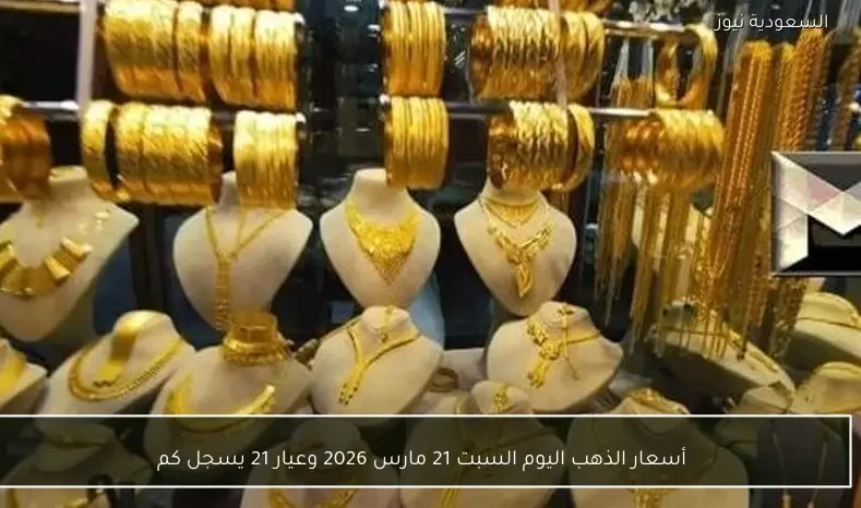 أسعار الذهب اليوم السبت 21 مارس 2026 وعيار 21 يسجل كم
