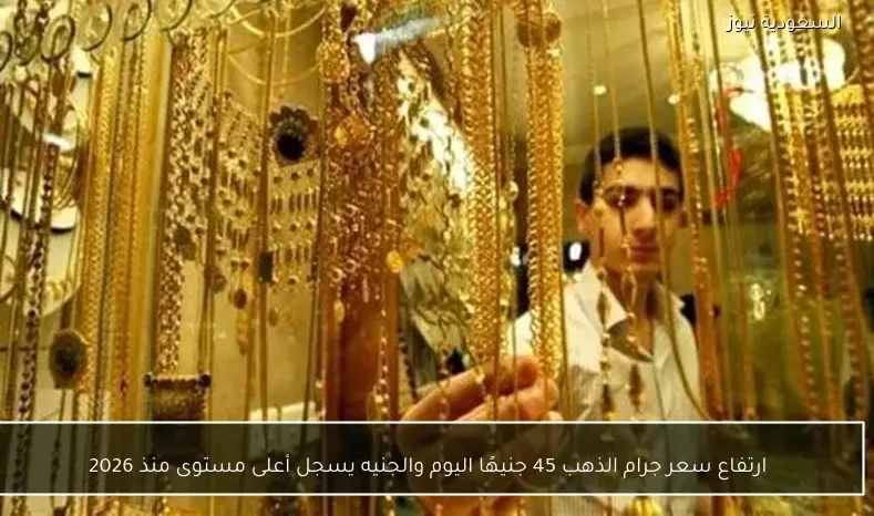 ارتفاع سعر جرام الذهب 45 جنيهًا اليوم والجنيه يسجل أعلى مستوى منذ 2026