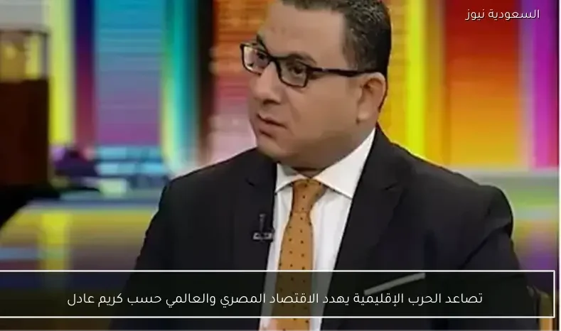 تصاعد الحرب الإقليمية يهدد الاقتصاد المصري والعالمي حسب كريم عادل