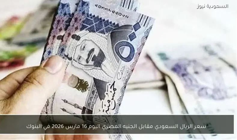 سعر الريال السعودي مقابل الجنيه المصري اليوم 16 مارس 2026 في البنوك