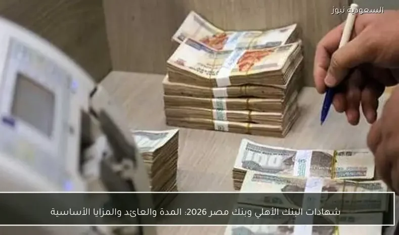 شهادات البنك الأهلي وبنك مصر 2026: المدة والعائد والمزايا الأساسية