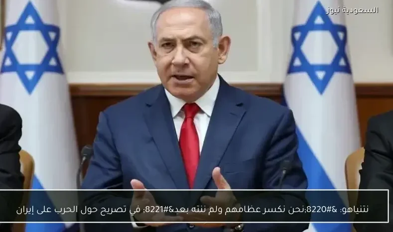 نتنياهو: “نحن نكسر عظامهم ولم ننته بعد” في تصريح حول الحرب على إيران